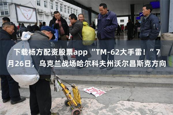 下载杨方配资股票app “TM-62大手雷！”7月26日，乌克兰战场哈尔科夫州沃尔昌斯克方向