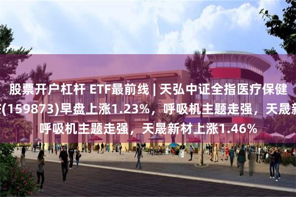 股票开户杠杆 ETF最前线 | 天弘中证全指医疗保健设备与服务ETF(159873)早盘上涨1.23%，呼吸机主题走强，天晟新材上涨1.46%