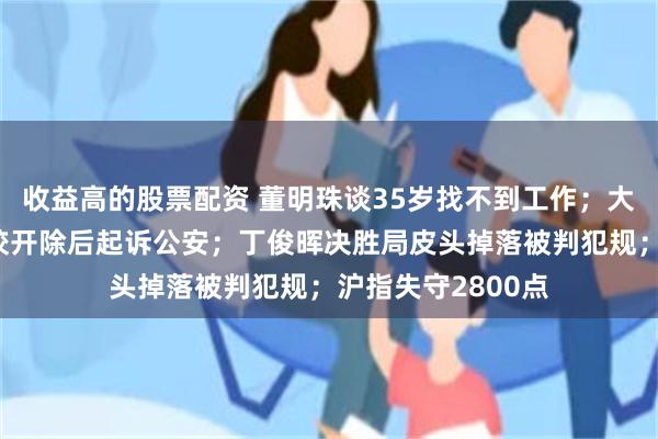 收益高的股票配资 董明珠谈35岁找不到工作；大学生偷东西被学校开除后起诉公安；丁俊晖决胜局皮头掉落被判犯规；沪指失守2800点