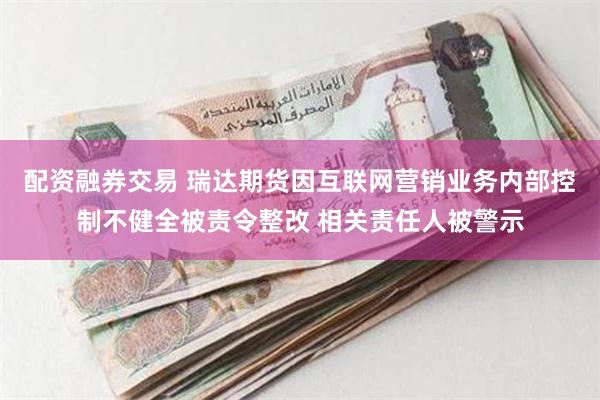 配资融券交易 瑞达期货因互联网营销业务内部控制不健全被责令整改 相关责任人被警示