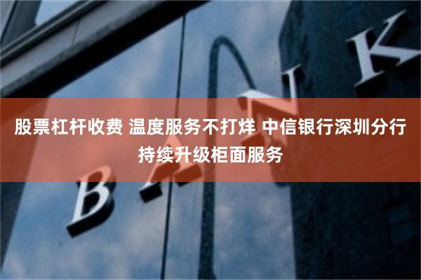 股票杠杆收费 温度服务不打烊 中信银行深圳分行持续升级柜面服务