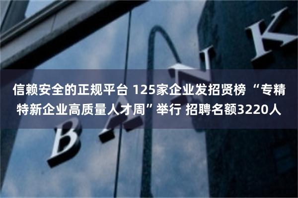 信赖安全的正规平台 125家企业发招贤榜 “专精特新企业高质量人才周”举行 招聘名额3220人