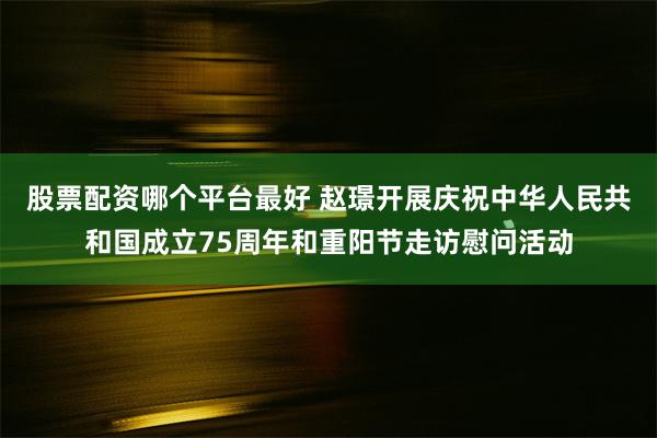 股票配资哪个平台最好 赵璟开展庆祝中华人民共和国成立75周年和重阳节走访慰问活动