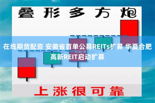 在线期货配资 安徽省首单公募REITs扩募 华夏合肥高新REIT启动扩募