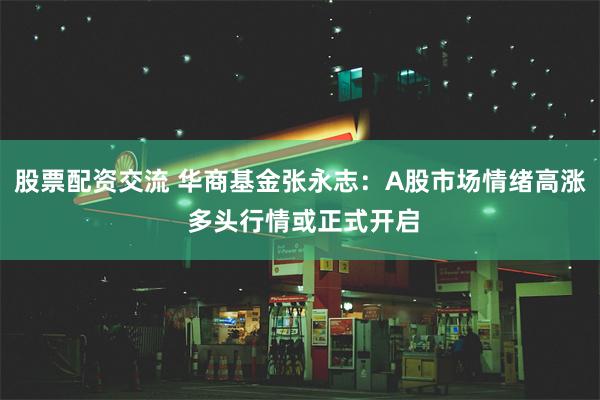 股票配资交流 华商基金张永志：A股市场情绪高涨 多头行情或正式开启