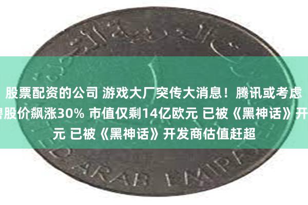 股票配资的公司 游戏大厂突传大消息！腾讯或考虑收购育碧 育碧股价飙涨30% 市值仅剩14亿欧元 已被《黑神话》开发商估值赶超