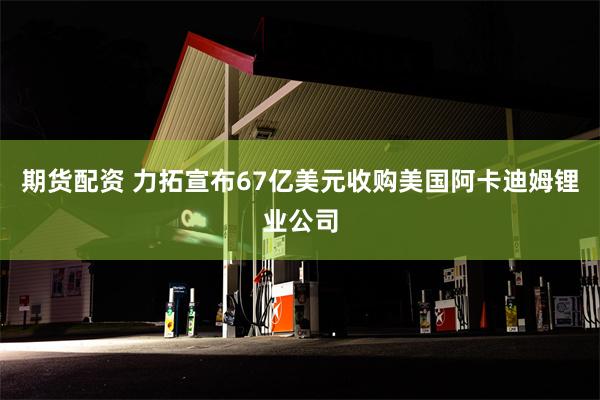 期货配资 力拓宣布67亿美元收购美国阿卡迪姆锂业公司