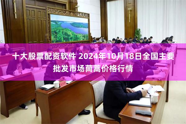 十大股票配资软件 2024年10月18日全国主要批发市场茼蒿价格行情