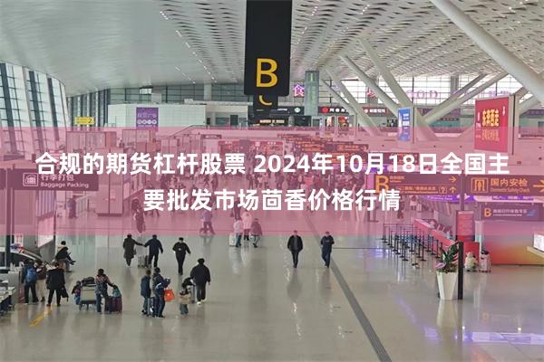 合规的期货杠杆股票 2024年10月18日全国主要批发市场茴香价格行情