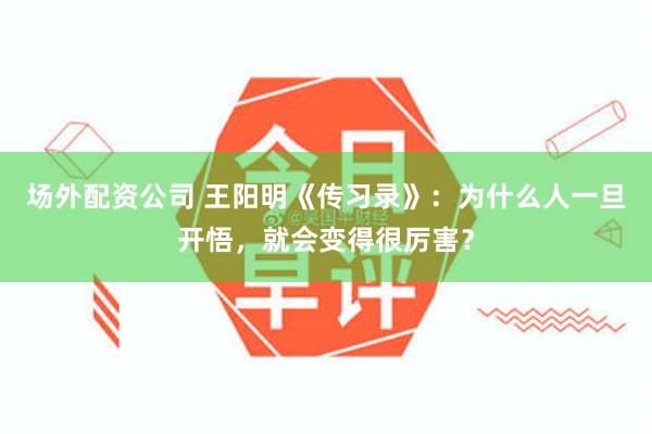 场外配资公司 王阳明《传习录》：为什么人一旦开悟，就会变得很厉害？