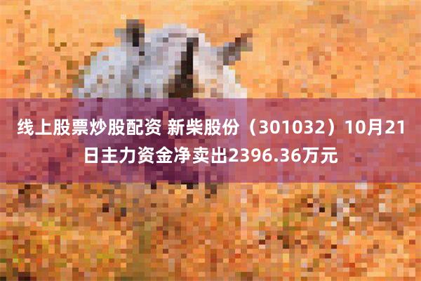 线上股票炒股配资 新柴股份（301032）10月21日主力资金净卖出2396.36万元