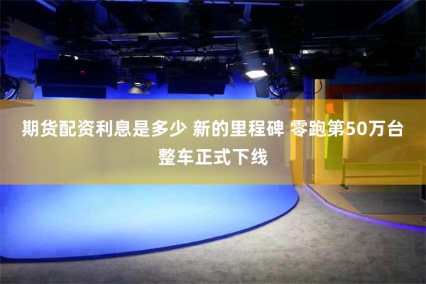 期货配资利息是多少 新的里程碑 零跑第50万台整车正式下线