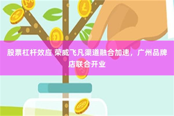 股票杠杆效应 荣威飞凡渠道融合加速，广州品牌店联合开业