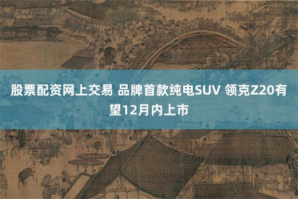 股票配资网上交易 品牌首款纯电SUV 领克Z20有望12月内上市