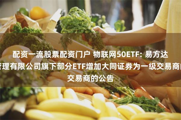 配资一流股票配资门户 物联网50ETF: 易方达基金管理有限公司旗下部分ETF增加大同证券为一级交易商的公告