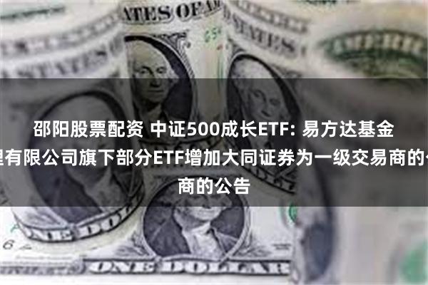 邵阳股票配资 中证500成长ETF: 易方达基金管理有限公司旗下部分ETF增加大同证券为一级交易商的公告