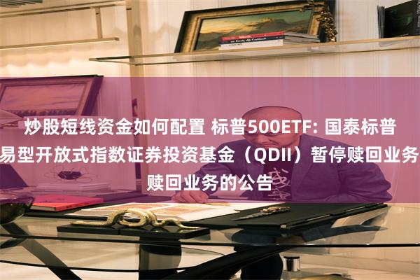 炒股短线资金如何配置 标普500ETF: 国泰标普500交易型开放式指数证券投资基金（QDII）暂停赎回业务的公告