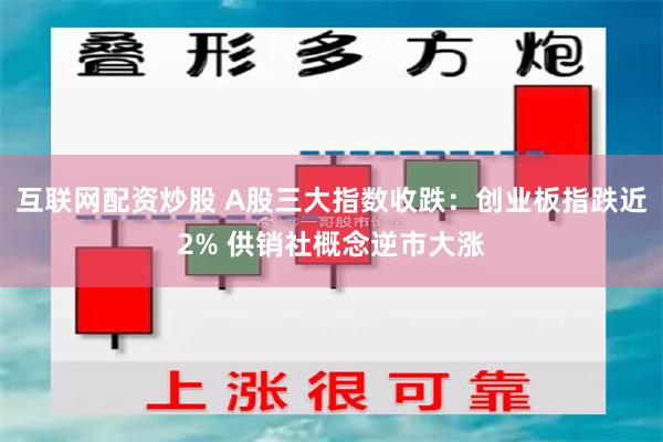 互联网配资炒股 A股三大指数收跌：创业板指跌近2% 供销社概念逆市大涨