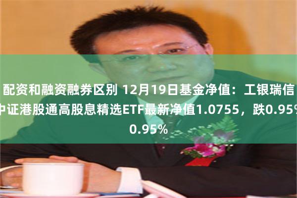 配资和融资融券区别 12月19日基金净值：工银瑞信中证港股通高股息精选ETF最新净值1.0755，跌0.95%