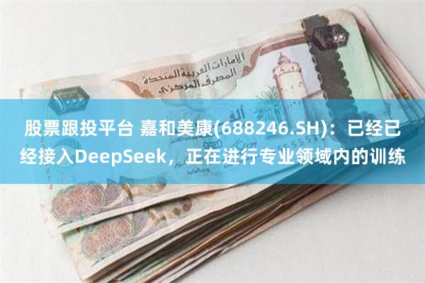 股票跟投平台 嘉和美康(688246.SH)：已经已经接入DeepSeek，正在进行专业领域内的训练