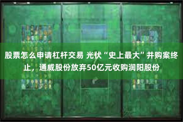 股票怎么申请杠杆交易 光伏“史上最大”并购案终止，通威股份放弃50亿元收购润阳股份