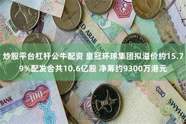 炒股平台杠杆公牛配资 皇冠环球集团拟溢价约15.79%配发合共10.6亿股 净筹约9300万港元